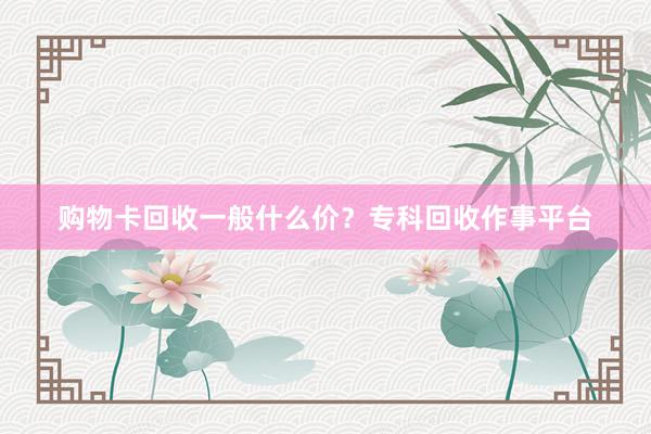 购物卡回收一般什么价？专科回收作事平台