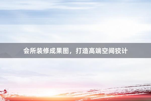 会所装修成果图，打造高端空间狡计