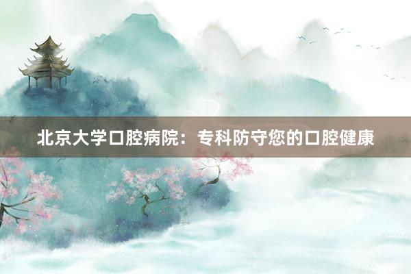 北京大学口腔病院：专科防守您的口腔健康